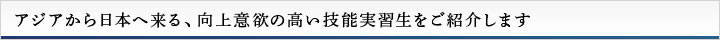 アジアから日本へ来る、向上意欲の高い技能実習生をご紹介します